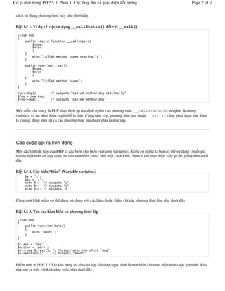 Có gì m i trong PHP 5.3, Ph n 1: Các thay                  i v giao di n         it    ng                                  Page 2 of 7

 cách s# d ng ph &ng th c này nh d                i ây.

 Li t kê 1. Ví d v vi c s d ng __callStatic()                            i v i __call()




     !!                        ""
          #       $
         %&                    ""


 M t i u c n l u ý là PHP th c hi n áp t nh ngh(a c a ph &ng th c __callStatic(); nó ph i là chung
 (public), và nó ph i  c tuyên b là t(nh. C ng nh v y, ph &ng th c ma thu t __call() c ng ph i c xác                              nh
 là chung, úng nh t t c các ph &ng th c ma thu t ph i là nh v y.




 Các cu c g i ra t nh                    ng
 M t c tính r t hay c a PHP là các bi n cho bi n (variable variables). i u có ngh(a là b n có th s# d ng chu+i giá
 tr c a m t bi n quy nh tên c a m t bi n khác. Nói m t cách khác, b n có th th c hi n vi c gì ó gi ng nh d i
   ây.

 Li t kê 2. Các bi n “bi n” (Variable variables)
          ' # ( (
           ' # ()(
               '   ""                   ( (
                   ""                   ()(
                 ' ""                   ()(


 Cùng m t khái ni m có th                 c s# d ng v i các hàm, ho c th m chí các ph &ng th c l p nh d           i ây.

 Li t kê 3. Tên các hàm bi n và ph                ng th c l p
              *

                                    +
                          ,    -



              # (*    (
                # (       +(
   ' #        $                ""                               (*   (
   '%&                         ""             ,    -


   i m m i " PHP V5.3 là kh n ng có tên c a l p khi                      c quy   nh là m t bi n khi th c hi n m t cu c g i t(nh. Vi c
 này m" ra m t vài kh n ng m i, nh d i ây.
 