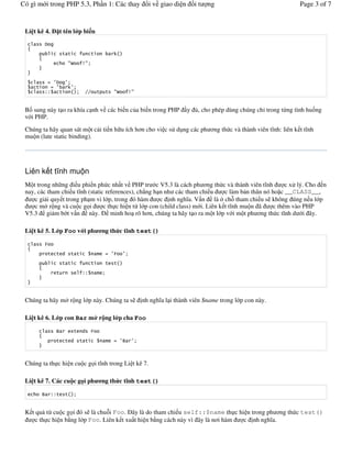 Có gì m i trong PHP 5.3, Ph n 1: Các thay                        i v giao di n       it   ng                                Page 3 of 7


 Li t kê 4.         t tên l p bi n
           *

                                               +
                           ,   -



            # (*      (
              # (         +(
           !!                      ""          ,       -


 B sung này t o ra khía c nh v các bi n c a bi n trong PHP                       y    , cho phép dùng chúng ch- trong t/ng tình hu ng
 v i PHP.

 Chúng ta hãy quan sát m t c i ti n h u ích h&n cho vi c s# d ng các ph &ng th c và thành viên t(nh: liên k t t(nh
 mu n (late static binding).




 Liên k t t nh mu n
 M t trong nh ng i u phi n ph c nh t v PHP tr c V5.3 là cách ph &ng th c và thành viên t(nh               c x# lý. Cho n
 nay, các tham chi u t(nh (static references), ch0ng h n nh các tham chi u        c làm b n thân nó ho c __CLASS__,
     c gi i quy t trong ph m vi l p, trong ó hàm        c nh ngh(a. V n là " ch+ tham chi u s không úng n u l p
     c m" r ng và cu c g i       c th c hi n t/ l p con (child class) m i. Liên k t t(nh mu n ã      c thêm vào PHP
 V5.3 gi m b t v n này.             minh ho rõ h&n, chúng ta hãy t o ra m t l p v i m t ph &ng th c t(nh d i ây.

 Li t kê 5. L p Foo v i ph              ng th c t nh test()


                                         # (       (



                               !!




 Chúng ta hãy m" r ng l p này. Chúng ta s                      nh ngh(a l i thành viên $name trong l p con này.

 Li t kê 6. L p con Bar m r ng l p cha Foo

                .          '

                                               # (.        (



 Chúng ta th c hi n cu c g i t(nh trong Li t kê 7.

 Li t kê 7. Các cu c g i ph             ng th c t nh test()

       .       !!


 K t qu t/ cu c g i ó s là chu+i Foo. ây là do tham chi u self::$name th c hi n trong ph &ng th c test()
     c th c hi n b ng l p Foo. Liên k t xu t hi n b ng cách này vì ây là n&i hàm c nh ngh(a.
 