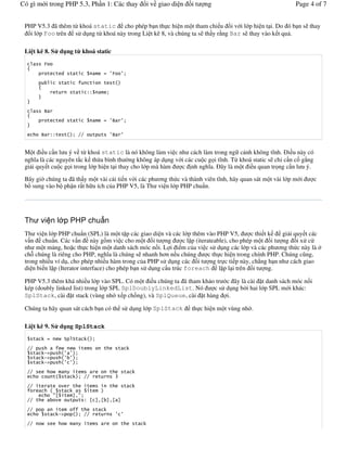 Có gì m i trong PHP 5.3, Ph n 1: Các thay                                  i v giao di n   it   ng                   Page 4 of 7


 PHP V5.3 ã thêm t/ khoá static cho phép b n th c hi n m t tham chi u i v i l p hi n t i. Do ó b n s thay
   i l p Foo trên s# d ng t/ khoá này trong Li t kê 8, và chúng ta s th y r ng Bar s thay vào k t qu .

 Li t kê 8. S d ng t khoá static


                                                # (        (



                                           !!



           .
                                                # (.       (


       .       !!                 ""                (.     (


 M t i u c n l u ý v t/ khoá static là nó không làm vi c nh cách làm trong ng c nh không t(nh. i u này có
 ngh(a là các nguyên t)c k th/a bình th 'ng không áp d ng v i các cu c g i t(nh. T/ khoá static s ch- c n c g)ng
 gi i quy t cu c g i trong l p hi n t i thay cho l p mà hàm c nh ngh(a. ây là m t i u quan tr ng c n l u ý.

 Bây gi' chúng ta ã th y m t vài c i ti n v i các ph &ng th c và thành viên t(nh, hãy quan sát m t vài l p m i             c
 b sung vào b ph n r t h u ích c a PHP V5, là Th vi n l p PHP chu n.




 Th vi n l p PHP chu n
 Th vi n l p PHP chu n (SPL) là m t t p các giao di n và các l p thêm vào PHP V5,             c thi t k  gi i quy t các
 v n chu n. Các v n này g.m vi c cho m t i t ng                  c l p (iterateable), cho phép m t i t ng i x# c
 nh m t m ng, ho c th c hi n m t danh sách móc n i. L i i m c a vi c s# d ng các l p và các ph &ng th c này là "
 ch+ chúng là riêng cho PHP, ngh(a là chúng s nhanh h&n n u chúng           c th c hi n trong chính PHP. Chúng c ng,
 trong nhi u ví d , cho phép nhi u hàm trong c a PHP s# d ng các i t ng tr c ti p này, ch0ng h n nh cách giao
 di n bi n l p (Iterator interface) cho phép b n s# d ng c u trúc foreach l p l i trên i t ng.

 PHP V5.3 thêm khá nhi u l p vào SPL. Có m t i u chúng ta ã tham kh o tr c ây là cài t danh sách móc n i
 kép (doubly linked list) trong l p SPL SplDoublyLinkedList. Nó      c s# d ng b"i hai l p SPL m i khác:
 SplStack, cài t stack (vùng nh x p ch.ng), và SplQueue, cài t hàng i.

 Chúng ta hãy quan sát cách b n có th s# d ng l p SplStack                                 th c hi n m t vùng nh .

 Li t kê 9. S d ng SplStack
       + #          $                  +
  ""                    $    $                                 +
       +%&               ( (
       +%&               ( (
       +%&               ( (

  ""            $                                                  +
                             +         ""             /

  ""                    0                                          +
                             +
                1             2
  ""            0                      ! 1 2 1 2 1 2

  ""                                            +
                +%&                    ""                ( (
  ""   $                 $                                             +
 