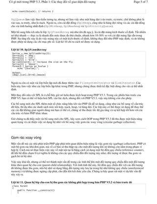 Có gì m i trong PHP 5.3, Ph n 1: Các thay             i v giao di n   it   ng                            Page 5 of 7


                     +           ""           3


 SqlQueue làm vi c theo ki u t &ng t , nh ng nó làm vi c nh m t hàng i (vào tr c, ra tr c; ch không ph i là
 vào sau, ra tr c, nh là stack. Ngoài ra, còn cài t ng (SplHeap), c ng nh là hàng i riêng và các cài t ng
 cho vài tình hu ng nh t nh (SplMinHeap, SplMaxHeap và SplPriorityQueue).

 M t b sung h u ích n a là l p SplFixedArray mà nh tên ã ng ý, là cài t m ng kích th c c             nh. T t nhiên
 nó khá nhanh — th c ra là nhanh n m c          c o th# chu n, nhanh h&n 10-30% so v i cài t m ng l)p s*n trong
 PHP. S t ng t c này là do vi c m ng này có m t kích th c c       nh, không thay i nh PHP m c nh, và do không
     c phép s# d ng các ch- m c phi s . Li t kê 10 ch- ra cách nó   c s# d ng.

 Li t kê 10. SplFixedArray
            #   $            '    4       /
           152 # (   (
           162 # (   (
           132 # (    (
      %&      ) 7    ""                           )
           1/2 # (           (
                                  0
               1 0       2
  8      !
  1    2 1     2 1       2 1          2


 Ngoài ra còn có m t vài l p bi n l p m i ã     c thêm vào: FilesystemIterator và GlobIterator. Các
 bi n này làm vi c nh các l p bi n l p khác trong PHP, nh ng chúng   c thi t k c bi t dùng cho vài cá th nh t
   nh.

 M t thay i n a v i SPL là " ch+ bây gi' nó luôn    c kích ho t trong PHP V5.3. Trong các phiên b n tr   cc a
 PHP V5, b n có th vô hi u hoá SPL vào lúc d ch, nh ng i v i PHP V5.3, vi c này không còn cho phép.

 Các b sung m i cho SPL thêm m t s ch c n ng h u ích vào PHP r t d% s# d ng, c ng nh các b sung v c u trúc
 d li u, thí d nh các danh sách móc n i kép, stack, heap, và hàng i. Các l p này có th     c s# d ng thay th
 các cài t không gian ng 'i dùng mà b n có th có, chúng s thu     ct c     gia t ng và s k t h p t t h&n v i các
 c u trúc và hàm PHP khác nhau.

 Gi' chúng ta ã th y m t vài b sung m i cho SPL, hãy xem cách OOP trong PHP V5.3 ã thu          c m t hi u n ng
 quan tr ng và c i thi n vi c s# d ng b nh v i b sung vi c gom rác xoay vòng (circular garbage collection).




 Gom rác xoay vòng
 M t v n mà các nhà phát tri n PHP g p ph i trên quan i m hi u n ng là vi c gom rác (garbage collection). PHP có
 m t b gom rác khá &n gi n, mà v c& b n s thu th p rác cho m t i t ng khi nó không còn n m trong ph m vi
 h p l . Cách mà nó th c hi n vi c này v m t n i t i là b ng cách s# d ng m t b m quy chi u (reference counter),
    khi b    m ch m 0 (có ngh(a là không còn các quy chi u n i t ng này n a), i t ng s           c thu gom và
 g ch b t/ b nh .
 Vi c này khá t t, nh ng có th tr" thành m t v n trong các tình th khi m t i t ng quy chi u n m t i t ng
 khác theo quan h cha-con (parent-child relationship). V i tình tình th này, b  m quy chi u i v i các i t ng
  ó không     c thu gom, nên b nh s# d ng b ng i t ng này l u l i trong b nh không quy chi u (unreferenced
 memory) và không       c ng/ng c p phát, cho n khi k t thúc yêu c u. Chúng ta hãy quan sát m t ví d khi v n
 này x y ra.

 Li t kê 11. Quan h l p cha-con b thu gom rác không phù h p trong b n PHP V5.2 và b n tr          c ó
           9
 