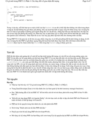 Có gì m i trong PHP 5.3, Ph n 1: Các thay       i v giao di n      it   ng                                Page 6 of 7


                %&       #    $




          9

                %&        #




 Trong ví d này, m+i khi b n t o ra m t cá th c a l p Parent và sau ó cá th ti p theo không còn n m trong ph m
 vi h p l , b nh không bao gi'        c gi i phóng, nh v y k ch b n l nh s ngày càng l n thêm trong vi c s# d ng b
 nh . Có m t s gi i pháp v không gian ng 'i dùng i v i v n này, ch0ng h n nh t o m t hàm hu! cho l p cha
 mà s tr c ti p gi i phóng i t ng con. Hàm hu! này s ph i           c g i ra riêng tr c khi b thi t t quy chi u l p
 cha (parent class reference). Th c hi n t t c các vi c này gây ph c t p m t chút cho ch &ng trình c a b n.

 Trong PHP V5.3, b gom rác s dò tìm các quy chi u vòng này và có th gi i phóng h t b nh chúng s# d ng, do ó
 vi c s# d ng b nh PHP s gi           c ngang b ng khi k ch b n l nh c th c hi n. Khi m+i tham chi u n l p
 Parent       c lo i b , tham chi u l p Child bên trong l p Parent c ng s      c gom rác.




 Tóm t t
 PHP ã ti n thêm m t quãng dài v cách h+ tr l p trình h ng i t ng, t/ vi c h+ tr y u trong nh ng ngày còn
 PHP V4 cho n các b sung nhi u c i ti n h&n trong PHP V5 và các thay i nh v i các b n ti p sau ó. Hi n nay,
 PHP V5.3 ã t         c m t vài c i thi n h ng thú, g.m các c i ti n v cú pháp nh các ph &ng th c ma thu t m i
 __callStatic(), các cu c g i t(nh ng, liên k t t(nh mu n, ph &ng th c t(nh, và tr giúp thành viên. Các b
 sung m i vào SPL v i các b sung danh sách móc n i kép, các stack, heap, và hàng ch', t ra m t vài c u trúc d
 li u thông th 'ng trên u ngón tay b n (d% tìm th y) và làm cho chúng d% s# d ng. Cu i cùng, b gom rác xoay vòng
 mong i t/ lâu ã n nh b nh và các v n v hi u n ng làm vi c v i các l p t quy chi u, b ng cách cài t m t
 b gom rác nhi u c i ti n mà ã gi i phóng b nh úng cách cho các cá th vòng tròn này. T t c các c tính này
 làm cho PHP V5.3 tr" thành m t ngôn ng m nh h&n nhi u i v i l p trình h ng i t ng.



 Tài nguyên
 H ct p
      Ti p t c lo t bài này v i "Có gì m i trong PHP V5.3, Ph n 2, Ph n 3 và Ph n 4.

       Trang Zend Developer Zone có t li u dành cho các hàm qu n lý b nh (memory manager functions).

          c "M t h   ng d$n v di trú PHP V5"       tìm hi u cách di trú mã   c phát tri n trong PHP t/ b n V4   n
       b n V5.

       "K t n i các ng d ng PHP v i Apache Derby" ch- cho b n cách cài       t và l p c u hình PHP trên Windows®
       (m t vài b c có th áp d ng v i Linux®).

       PHP.net là tài nguyên trung tâm dành cho các nhà phát tri n PHP.

       Xem trang "Danh sách các tài li u PHP nên      c."

       Duy t qua toàn b n i dung PHP trên developerWorks.

       M" r ng các k n ng PHP c a b n b ng cách xem trang Các tài nguyên d án PHP c a IBM developerWorks.
 