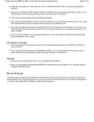 Có gì m i trong PHP 5.3, Ph n 1: Các thay      i v giao di n     it   ng                                Page 7 of 7

       L)ng nghe các ph ng v n và th o lu n thú v cho các nhà phát tri n ph n m m, xem trang developerWorks
       podcasts.

       S# d ng c& s" d li u v i PHP? Hãy th# Zend Core for IBM, ó là m t môi tr 'ng phát tri n và ch y s n xu t
       PHP li n kh i, s*n dùng ngay, d% dàng cài t và có h+ tr DB2 V9 c a IBM.

       Theo sát các s ki n k thu t và các bu i phát tin trên m ng.

       Theo dõi các h i ngh s)p    c t ch c, các tri n lãm th &ng m i, các bu i phát thanh trên m ng và các s ki n
       khác trên kh)p th gi i   c các nhà phát tri n mã ngu.n m" c a IBM quan tâm.

       Truy c p trang Open source zone c a developerWorks có các thông tin v cách làm th nào, các công c , và
       c p nh t i t ng sâu h&n giúp b n phát tri n các công ngh mã ngu.n m" và s# d ng chúng b ng các s n
       ph m c a IBM.

       Xem và tìm hi u v IBM và các công ngh mã ngu.n m" và các ch c n ng c a s n ph m các trình di%n mi%n
       phí developerWorks Theo yêu c u.


 L y s n ph m và công ngh
          i m i d án phát tri n mã ngu.n m" ti p theo c a b n b ng ph n m m ch y th# c a IBM, có s*n     t iv
       ho c trên DVD.

       T i v các phiên b n ch y th# c a s n ph m IBM và b)t tay vào các công c phát tri n ng d ng và các s n
       ph m ph n m m trung gian DB2®, Lotus®, Rational®, Tivoli® và WebSphere®.


 Th o lu n
       Tham gia vào developerWorks blogs và vào c ng .ng developerWorks.

       Tham gia vào H i th o developerWorks PHP Forum: Phát tri n các ng d ng PHP v i các s n ph m Qu n tr
       Thông tin IBM (DB2, IDS).



   ôi nét v tác gi
  John Mertic ã t t nghi p i h c ngành Khoa h c Máy tính c a i h c Qu c gia Kent và hi n là k s ph n m m
  t i SugarCRM. Ông có nhi u óng góp vào các d án mã ngu.n m", áng k nh t là các d án PHP; ông là ng 'i t o
  ra và duy trì B Cài t PHP trên Windows (PHP Windows Installer).
 