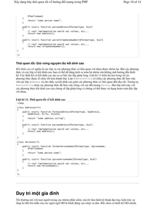 Xây d ng b y thói quen t t v h                     ng        it       ng trong PHP                                 Page 10 of 14




              '          #                         #


                   ' '            '                611                    '3         2

          ..                           ' '               1        '        2    ' %%%
            '                 611


                   ' '            '                3                                         '3       2

          ..                           ' '               1        '        2    ' %%%
            '                 3



   "


 Thói quen t t: Gi            v ng nguyên t c k t dính cao
 K t dính cao có ngh a là các l p và các ph ng th c có liên quan v i nhau        c nhóm l i. Khi các ph ng
 th c và các l p có k t dính cao, b n có th d" dàng tách ra toàn b nhóm mà không nh h ng n thi t
 k . Các thi t k có k t dính cao t o ra c h i cho l p ghép l%ng. Li t kê 11 hi n th hai trong s các
 ph ng th c       c t& ch c t t h n thành l p. L p AddressUtils có ch a các ph ng th c làm vi c
 v i các l p Address và cho th y s k t dính cao gi a các ph ng th c có liên quan n a ch+. T ng t ,
 PersonUtils ch a các ph ng th c           làm vi c riêng v i các i t ng Person. Hai l p m i này v i
 các ph ng th c k t dính cao c a chúng s l p ghép l%ng vì chúng có th          c s d ng hoàn toàn c l p
 v i nhau.

 Li t kê 11. Thói quen t t v k t dính cao

        611        4'

                   ' '            '                '611                    '3            2       11       72
              11         A2       ' 2        ' '

              '          #        11           '         #


                   ' '            '                611                    '3         2
          ..                           ' '               1        '        2    ' %%%
            '                 611




                   4'

                   ' '            '                '                            '3               2             2


              '          #                         #


                   ' '            '                                             '3           2
          ..                           ' '               1        '        2    ' %%%
            '



   "




 Duy trì m t gia ình
 Tôi th #ng nói v i m i ng #i trong các nhóm ph n m m, mà tôi làm lãnh k thu t o hay ki n trúc s
 r*ng k. thù l n nh t c a các ngôn ng OO là hành ng sao chép và dán. Khi ch a có thi t k OO chu'n
 