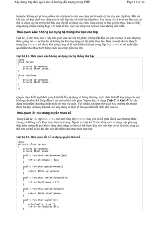 Xây d ng b y thói quen t t v h                    ng   it   ng trong PHP                  Page 11 of 14



 b tr c, không có gì . ra nhi u l n x n h n là vi c sao chép mã t! m t t p tin này vào t p khác. B t c
 khi nào mà b n nh sao chép mã t! m t l p này t i m t l p ti p theo, hãy d!ng l i và xem xét làm sao có
 th s d ng các h th ng th b c c a l p s d ng các ch c n ng t ng t hay gi ng nhau. B n s th y
 r*ng trong nhi u tr #ng h p, v i thi t k t t, vi c sao chép mã là hoàn toàn không c n thi t.

 Thói quen x u: Không s                       d ng h th ng th     b c các l p
 Li t kê 12 cho th y m t ví d     n gi n c a các l p b ph n. Chúng b t u v i các tr #ng và các ph ng
 th c gi ng h t — v lâu dài s không t t khi ng d ng có th ph i thay &i. N u có m t khi m khuy t
 trong l p Person có nhi u kh n ng c$ng s là m t khi m khuy t trong l p Employee vì nó xu t hi n
 qua tri n khai th c hi n b*ng cách sao chép gi a hai l p.

 Li t kê 12. Thói quen x u không s d ng các h th ng th b c


               '
               '


           0
               '
               '


   "


 Quy n th a k là m t thói quen khó b t u áp d ng vì thông th #ng, vi c phân tích xây d ng các mô
 hình quy n th!a k úng n có th m t nhi u th#i gian. Ng c l i, s d ng Ctrl+C và Ctrl+V xây
 d ng m t tri n khai th c hi n m i ch+ m t vài giây. Tuy nhiên, kho ng th#i gian này th #ng r t nhanh
     c bù p l i trong b o trì, n i ng d ng s th c t tr i qua h u h t ph n #i c a nó.

 Thói quen t t: S               d ng quy n th a k
 Trong Li t kê 13, l p Employee m i m r ng l p Person Bây gi# nó k th!a t t c các ph ng th c
 chung và không tri n khai th c hi n l i chúng. Ngoài ra, Li t kê 13 cho th y vi c s d ng m t ph ng
 th c tr!u t ng gi i thích r*ng ch c n ng c b n có th           c a vào m t l p c s và ch c n ng c
 th h n có th     lui l i cho n khi tri n khai th c hi n m t l p.

 Li t kê 13. Thói quen t t v s d ng quy n th a k

       '   '

               '
               '

                        '         '(
               '   !"


                        '         '(

               '        '        !"

                        '         ')

               '   !"

                        '         ')

               '        '        !"


                        '             H
                   #H           2 8           #
               '   !"       '    1        *
 