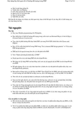 Xây d ng b y thói quen t t v h     ng      it   ng trong PHP                                Page 13 of 14



       Hãy là m t láng gi ng t t.
       Tránh nhìn vào Medusa.
       Gi v ng nguyên t c liên k t y u nh t.
       B n là cao su, tôi là keo dán.
       Duy trì m t gia ình.
       Ngh n các m u.
 Khi b n ã xây d ng và có      c các thói quen này, b n có th b t ng# v các thay &i v ch t l    ng c a
 các ng d ng c a b n.



 Tài nguyên
 H ct p
      ( c m c Module programming trên Wikipedia.

       ( c nhi u h n v thi t k h ng        it   ng trong cu n sách c a Bertrand Meyer có tên là Object-
       Oriented Software Construction .

       Truy c p t i ph n h   ng d n th c hành PHP c a trang Web PHP chính th c trên Classes and
       Objects.

       ( c v Các m u hình thi t k trong PHP trong "Five common PHP design patterns" và "Five more
       PHP design patterns."

       PHP.net là tài nguyên trung tâm cho các nhà phát tri n PHP.

       Xem "Danh sách khuy n khích        c v PHP."

       Duy t qua t t c các n i dung PHP trên developerWorks.

       M r ng các k n ng PHP c a b n b*ng cách xem các tài nguyên d án PHP c a developerWorks
       c a IBM.

       ( nghe ph%ng v n và các cu c th o lu n thú v dành cho các nhà phát tri n ph n m m, hãy xem
       developerWorks podcasts.

       B n mu n s d ng m t c s d li u v i PHP? Xem Zend Core for IBM, m t môi tr #ng phát tri n
       và môi tr #ng s n su t PHP d" cài t, tr n tru, s3n có dùng ngay, có h- tr DB2 V9 c a IBM.

       Theo dõi sát các s ki n k thu t và webcasts c a developerWorks.

       Xem các h i ngh s p t i, các cu c tri n lãm th ng m i, webcasts và các s ki n khác trên kh p
       th gi i ang     c các nhà phát tri n mã ngu/n m c a IBM quan tâm n.

       Truy c p vào Vùng mã ngu/n m c a developerWorks c p nh t r t nhi u d án, các công c và
       các thông tin h ng d n giúp b n phát tri n v i các công ngh mã ngu/n m và s d ng chúng
       v i các s n ph'm c a IBM.

       Theo dõi và tìm hi u v các công ngh mã ngu/n m và IBM và các ch c n ng s n ph'm v i các
       trình di"n m u theo yêu c u mi"n phí c a developerWorks.


 L y s n ph m và công ngh
       (&i m i d án phát tri n mã ngu/n m ti p theo c a b n v i ph n m m dùng th c a IBM, có s3n
          t i v ho c trên a DVD.

       T i v các phiên b n ánh giá s n ph'm IBM, và nh n các s n ph'm ph n m m trung gian và các
       công c phát tri n ng d ng th c hành t! DB2®, Lotus®, Rational®, Tivoli® và WebSphere®.
 