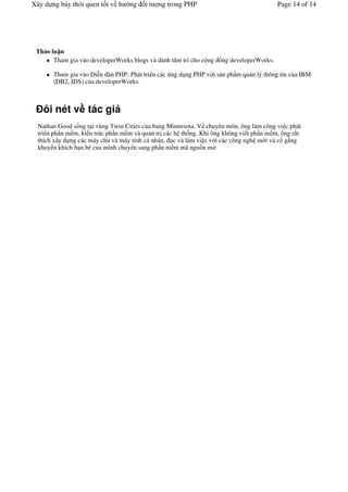 Xây d ng b y thói quen t t v h     ng   it   ng trong PHP                               Page 14 of 14




 Th o lu n
       Tham gia vào developerWorks blogs và dành tâm trí cho c ng /ng developerWorks.

       Tham gia vào Di"n àn PHP: Phát tri n các ng d ng PHP v i s n ph'm qu n lý thông tin c a IBM
       (DB2, IDS) c a developerWorks.



    ôi nét v tác gi
  Nathan Good s ng t i vùng Twin Cities c a bang Minnesota. V chuyên môn, ông làm công vi c phát
  tri n ph n m m, ki n trúc ph n m m và qu n tr các h th ng. Khi ông không vi t ph n m m, ông r t
  thích xây d ng các máy ch và máy tính cá nhân, c và làm vi c v i các công ngh m i và c g ng
  khuy n khích b n bè c a mình chuy n sang ph n m m mã ngu/n m
 
