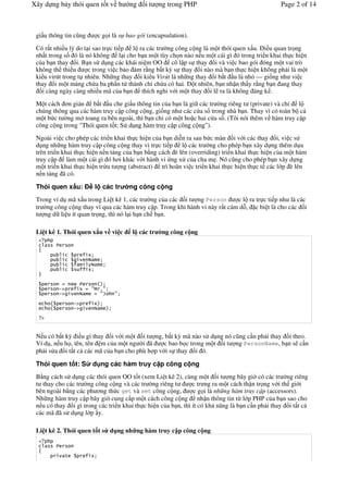 Xây d ng b y thói quen t t v h       ng    it    ng trong PHP                                  Page 2 of 14



 gi u thông tin c$ng     c g i là s bao gói (encapsulation).

 Có r t nhi u lý do t i sao tr c ti p l ra các tr #ng công c ng là m t thói quen x u. (i u quan tr ng
 nh t trong s ó là nó không l i cho b n m t tùy ch n nào n u m t cái gì ó trong tri n khai th c hi n
 c a b n thay &i. B n s d ng các khái ni m OO cô l p s thay &i và vi c bao gói óng m t vai trò
 không th thi u       c trong vi c b o m r*ng b t k) s thay &i nào mà b n th c hi n không ph i là m t
 ki u virút trong t nhiên. Nh ng thay &i ki u Virút là nh ng thay &i b t u là nh% — gi ng nh vi c
 thay &i m t m ng ch a ba ph n t thành ch+ ch a có hai. ( t nhiên, b n nh n th y r*ng b n ang thay
  &i càng ngày càng nhi u mã c a b n thích nghi v i m t thay &i l ra là không áng k .

 M t cách n gi n b t u che gi u thông tin c a b n là gi các tr #ng riêng t (private) và ch+ l
 chúng thông qua các hàm truy c p công c ng, gi ng nh các c a s& trong nhà b n. Thay vì có toàn b c
 m t b c t #ng m toang ra bên ngoài, thì b n ch+ có m t ho c hai c a s&. (Tôi nói thêm v hàm truy c p
 công c ng trong "Thói quen t t: S d ng hàm truy c p công c ng").

 Ngoài vi c cho phép các tri n khai th c hi n c a b n di"n ra sau b c màn i v i các thay &i, vi c s
 d ng nh ng hàm truy c p công c ng thay vì tr c ti p l các tr #ng cho phép b n xây d ng thêm d a
 trên tri n khai th c hi n n n t ng c a b n b*ng cách è lên (overriding) tri n khai th c hi n c a m t hàm
 truy c p làm m t cái gì ó h i khác v i hành vi ng x c a cha m,. Nó c$ng cho phép b n xây d ng
 m t tri n khai th c hi n tr!u t ng (abstract) trì hoãn vi c tri n khai th c hi n th c t các l p è lên
 n n t ng ã có.

 Thói quen x u:         l các tr     ng công c ng
 Trong ví d mã x u trong Li t kê 1, các tr #ng c a các i t ng Person         c l ra tr c ti p nh là các
 tr #ng công c ng thay vì qua các hàm truy c p. Trong khi hành vi này r t cám d-, c bi t là cho các i
 t ng d li u ít quan tr ng, thì nó l i h n ch b n.

 Li t kê 1. Thói quen x u v vi c      l các tr    ng công c ng




         !"            #$ %#
         !"               #&   #

                  !"
                  !"

   "


 N u có b t k) i u gì thay &i v i m t i t ng, b t k) mã nào s d ng nó c$ng c n ph i thay &i theo.
 Ví d , n u h , tên, tên m c a m t ng #i ã      c bao b c trong m t i t ng PersonName, b n s c n
 ph i s a &i t t c các mã c a b n cho phù h p v i s thay &i ó.

 Thói quen t t: S      d ng các hàm truy c p công c ng
 B*ng cách s d ng các thói quen OO t t (xem Li t kê 2), cùng m t i t ng bây gi# có các tr #ng riêng
 t thay cho các tr #ng công c ng và các tr #ng riêng t         c tr ng ra m t cách th n tr ng v i th gi i
 bên ngoài b*ng các ph ng th c get và set công c ng,           c g i là nh ng hàm truy c p (accessors).
 Nh ng hàm truy c p bây gi# cung c p m t cách công c ng nh n thông tin t! l p PHP c a b n sao cho
 n u có thay &i gì trong các tri n khai th c hi n c a b n, thì ít có kh n ng là b n c n ph i thay &i t t c
 các mã ã s d ng l p y.

 Li t kê 2. Thói quen t t s d ng nh ng hàm truy c p công c ng


              '
 
