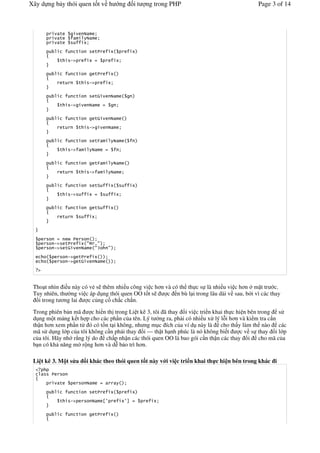 Xây d ng b y thói quen t t v h                    ng    it   ng trong PHP                            Page 3 of 14



              '
              '
              '

                            '       '

              '        !"


                            '       '

              '             '     !"


                            '       '(

              '        !"


                            '       '(

              '             '     !"


                            '       ')
              '        !"


                            '       ')

              '             '     !"


                            '       '*
              '        !"

                            '       '*

              '




         !"       '              #$ %#
         !"       '(                #&        #
                   !"       '
                   !"       '(
   "


 Tho t nhìn i u này có v. s thêm nhi u công vi c h n và có th th c s là nhi u vi c h n m t tr c.
 Tuy nhiên, th #ng vi c áp d ng thói quen OO t t s    c n bù l i trong lâu dài v sau, b i vì các thay
  &i trong t ng lai    c c ng c ch c ch n.

 Trong phiên b n mã      c hi n th trong Li t kê 3, tôi ã thay &i vi c tri n khai th c hi n bên trong s
 d ng m t m ng k t h p cho các ph n c a tên. Lý t ng ra, ph i có nhi u x lý l-i h n và ki m tra c'n
 th n h n xem ph n t ó có t/n t i không, nh ng m c ích c a ví d này là cho th y làm th nào các
 mã s d ng l p c a tôi không c n ph i thay &i — th t h nh phúc là nó không bi t          c v s thay &i l p
 c a tôi. Hãy nh r*ng lý do ch p nh n các thói quen OO là bao gói c'n th n các thay &i cho mã c a
 b n có kh n ng m r ng h n và d" b o trì h n.

 Li t kê 3. M t s a              i khác theo thói quen t t này v i vi c tri n khai th c hi n bên trong khác i


              '

                            '       '

              '        !"                +,        ,-


                            '       '
 
