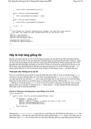 Xây d ng b y thói quen t t v h                          ng   it      ng trong PHP                               Page 4 of 14



                 '             '     !"                 +,          ,-


                               '         '(
                 '        !"                  +,             ,-


                               '         '(
                 '             '     !"                 +,                ,-


       ./   ' %%% /.


  ./
   / 0      '                  '      '                      ' '               12 '    1        '           '
   / '               % 3                                                 ' 1     ' '                %
   /.

            !"       '              #$ %#
            !"       '(                #&          #

                      !"       '
                      !"       '(

   "




 Hãy là m t láng gi ng t t
 Khi b n xây d ng m t l p, nó c n x lý l-i riêng c a mình m t cách thích h p. N u l p không bi t làm
 th nào x lý các l-i, nó c n gói chúng theo m t nh d ng mà ng #i g i nó hi u           c. Ngoài ra, tránh
 tr v các i t ng không t/n t i (null) hay trong tr ng thái không h p l . Nhi u tr #ng h p, b n có th
 làm i u này n gi n b*ng cách ki m tra các i s và a ra các ngo i l c th             nói lý do t i sao các
    is     c cung c p không h p l . Khi b n xây d ng thói quen này, nó có th ti t ki m cho b n — và
 nh ng ng #i ang b o trì mã c a b n ho c ang s d ng các i t ng c a b n — r t nhi u th#i gian.

 Thói quen x u: Không x                         lý các l i
 Xem xét ví d hi n th trong Li t kê 4, trong ó ch p nh n m t s       i s và tr v m t i t ng Person
 v i m t s các giá tr ã      c i n vào. Tuy nhiên, trong ph ng th c parsePersonName() không có
 xác nh n h p l     xem li u bi n $val     c cung c p là b*ng null, là m t chu-i ký t có chi u dài b*ng
 không hay là m t chu-i ký t mà khuôn d ng sai, không phân gi i         c. Ph ng th c parsePersonName
 () không tr v m t i t ng Person mà tr v null. Các qu n tr viên ho c các l p trình viên s d ng
 ph ng th c này có th ph i vò u b t tai và — ít nh t c$ng là — i n ch- ph i b t u thi t l p các
  i m ng t và g0 r i k ch b n l nh PHP.

 Li t kê 4. Thói quen x u không                         a ra hay không x lý các l i
                      4'

                      ' '                '                                     '2
                      '             #2#2               " 5
                               '               ' #2#2              .. 6        '           '2           '
                                    !"       '(                   ' +7-
                                    !"       ')                    ' +5-
                 '




 Ph ng th c parsePersonName() trong Li t kê 4 có th         c s a &i kh i t o i t ng Person bên
 ngoài i u ki n if, khi m b o r*ng b n luôn luôn nh n m t i t ng Person h p l . Tuy nhiên, b n s
 nh n    c m t Person mà các thu c tính còn ch a    c thi t l p, i u này c$ng không a b n n m t
 