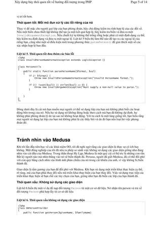 Xây d ng b y thói quen t t v h                       ng       it       ng trong PHP                                          Page 5 of 14



 v trí t t h n.

 Thói quen t t: M i mô un x                          lý các l i riêng c a nó
 Thay vì m c cho ng #i g i l p c a b n ph%ng oán, hãy ch         ng ki m tra tính h p l c a các i s .
 N u m t bi n ch a thi t l p không th t o ra m t k t qu h p l , hãy ki m tra bi n và a ra m t
 InvalidArgumentException. N u chu-i ký t không th tr ng r-ng ho c ph i có m t nh d ng c th ,
 hãy ki m tra nh d ng và a ra m t ngo i l . Li t kê 5 bi u th làm th nào t o ra các ngo i l c a
 riêng b n, c$ng nh m t s i u ki n m i trong ph ng th c parsePerson() gi i thích m t s các
 xác nh n h p l ban u.

 Li t kê 5. Thói quen t t                   a thêm các báo l i
         8        1                     )       '0        '            '       1    9             0        '


                  4'
                  ' '               '                                                    '2

                  :             '
                  '                 8           1                  )           '0        '            #8       1           '%#


                   :        '                   ;;   '                              5
                  '                 8           16            '0           '        #$        '                    !   '         %#




   "


 Dòng d i áy là cái mà b n mu n m i ng #i có th s d ng l p c a b n mà không ph i bi t các ho t
   ng bên trong c a nó. N u h s d ng nó không úng ho c theo cách mà b n ã không d          nh, h
 không ph i ph%ng oán lý do t i sao nó không ho t ng. V i t cách là m t láng gi ng t t, b n hi u r*ng
 m i ng #i s d ng l i l p c a b n mà không ph i là các th y bói và do ó b n nên lo i b% vi c ph%ng
  oán ó.




 Tránh nhìn vào Medusa
 Khi tôi l n u tiên h c v các khái ni m OO, tôi ã nghi ng# r*ng các giao di n là th c s có ích hay
 không. M t /ng nghi p c a tôi ã nêu ra phép so sánh vi c không s d ng các giao di n gi ng nh ang
 nhìn vào cái u c a Medusa. Trong th n tho i Hy L p, Medusa là m t qu1 cái có b tóc là nh ng con r n.
 B t k) ng #i nào mà nhìn th2ng vào nó s bi n thành á. Perseus, ng #i ã gi t Medusa, ã có th      i phó
 v i con qu1 b*ng cách nhìn vào hình nh ph n chi u c a nó trong cái khiên c a anh, vì v y không b bi n
 thành á.
 Giao di n là t m g ng c a b n        i phó v i Medusa. Khi b n s d ng m t tri n khai th c hi n c th ,
 rõ ràng, mã c a b n ph i thay &i n u mã tri n khai th c hi n c a b n thay &i. Vi c s d ng tr c ti p các
 tri n khai th c hi n s h n ch các tùy ch n c a b n, gi ng nh b n ã bi n các l p c a b n thành á.

 Thói quen x u: Không s                       d ng các giao di n
 Li t kê 6 hi n th m t ví d n p i t ng Person t! m t c s d li u. Nó nh n tên person và tr v
   i t ng Person phù h p l y t! c s d li u.

 Li t kê 6. Thói quen x u không s d ng các giao di n

         <=                 1

                        '           '                              2
 