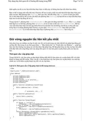 Xây d ng b y thói quen t t v h                                       ng           it        ng trong PHP                                                Page 7 of 14



   nh ngh a c a t t c các l p tri n khai th c hi n và i u này s không                                                              a b n ti n thêm bao nhiêu.

 B n có th s d ng m t m u nhà máy (Factory) t o ra m t cá th c a m t l p tri n khai th c hi n giao
 di n c a b n. M t ph ng th c factory, theo quy c, b t u b*ng vi c t o và tr v m t giao di n.
 Nó có th nh n b t k) i s nào c n thi t cho ph ng th c factory c a b n tìm ra l p tri n khai th c
 hi n nào là m t l p úng tr v .

 Trong Li t kê 7, ph ng th c createProvider() n gi n ch+ dùng m t bi n $type. N u $type          c
 thi t l p là c s d li u, ph ng th c database, s tr v m t cá th c a DBPersonProvider. B t k)
 vi c tri n khai th c hi n m i n p nhi u Person t! m t kho l u tr không c n b t k) s thay &i nào
 trong l p có s d ng ph ng th c Factory và giao di n. DBPersonProvider th c hi n giao di n
 PersonProvider và có tri n khai th c hi n th c t ph ng th c getPerson() bên trong nó.




 Gi      v ng nguyên t c liên k t y u nh t
 L p ghép l ng các mô un c a b n là m t vi c t t; nó là m t trong các tính ch t cho phép b n óng gói
 s thay &i. Hai trong s các thói quen khác — "Hãy khiêm t n" và "Tránh nhìn vào Medusa" — giúp b n
 làm vi c theo h ng xây d ng các mô un        c l p ghép l%ng. ( l p ghép l%ng các l p c a b n, hãy phát
 tri n c tính cu i cùng b*ng cách xây d ng thói quen v vi c làm gi m s ph thu c gi a các l p c a
 b n.

 Thói quen x u: L p ghép ch t
 Trong Li t kê 8, vi c làm gi m s ph thu c không nh t thi t là làm gi m các s ph thu c i v i trình
 khách s d ng m t i t ng. Thay vào ó, ví d minh ho vi c làm gi m các s ph thu c vào m t l p
 chính xác và t i thi u s ph thu c này i v i các l p khác.

 Li t kê 8. Thói quen x u v l p ghép ch t t                                                         it     ng Address

    ?    @        #%.611                     )           ''              %        #

        611

              '       11             9           7
              '       11             9           A
              '        '
              '       ' '        ..                                       %%%
              '         '       B 1
              '             '
                       '                 '611                    9        7                 7
              '   !" 11                  9           7                        7


                                 ./                                  2       ' %%% /.
                       '                 'B              '

              '        '             !"              '


                       '                         '       '

                  '                      #               #
                                ''                           8                611               )        ''
                                     '                   #           '                #
                                ''                           $       '                611            )        ''
                                ''                                       611           )             ''

              '                          '' !"     ' '                                 !"           '611          9    7   2
                  '         !"           '611    9  A 2
                  '         !"           'B '   2 '   !"                               '*' '             2    '       !"   '   '    B 1    2
                  '         !"           'B   '
 