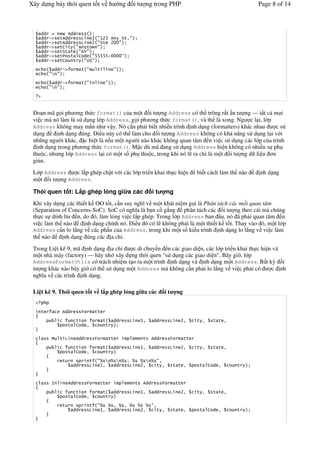 Xây d ng b y thói quen t t v h                                         ng       it           ng trong PHP                                             Page 8 of 14



       11           611
       11   !"   '611    9    7 #7AC 6  *'%#
       11   !"   '611    9    A #*' A55#
       11   !"   'B ' #6 '      #
       11   !"   '*' ' #6D#
       11   !"   '    ' B 1 #EEEEE!5555#
       11   !"   'B    '   #4*#

              11 !"             ' #             '                 #
            #F #

              11 !"             ' #                      #
            #F #
   "


 (o n mã g i ph ng th c format() c a m t i t ng Address có th trông r t n t ng — t t c m i
 vi c mà nó làm là s d ng l p Address, g i ph ng th c format(), và th là xong. Ng c l i, l p
 Address không may m n nh v y. Nó c n ph i bi t nhi u trình nh d ng (formatters) khác nhau     cs
 d ng      nh d ng úng. (i u này có th làm cho i t ng Address không có kh n ng s d ng l i v i
 nh ng ng #i khác, c bi t là n u m t ng #i nào khác không quan tâm n vi c s d ng các l p c a trình
   nh d ng trong ph ng th c format(). M c dù mã ang s d ng Address hi n không có nhi u s ph
 thu c, nh ng l p Address l i có m t s ph thu c, trong khi nó l ra ch+ là m t i t ng d li u n
 gi n.
 L p Address   c l p ghép ch t v i các l p tri n khai th c hi n                                                                bi t cách làm th nào   nh d ng
 m t i t ng Address.

 Thói quen t t: L p ghép l ng gi a các                                                         it         ng
 Khi xây d ng các thi t k OO t t, c n suy ngh v m t khái ni m g i là Phân tách các m i quan tâm
 (Separation of Concerns-SoC). SoC có ngh a là b n c g ng phân tách các i t ng theo cái mà chúng
 th c s dính líu n, do ó, làm l%ng vi c l p ghép. Trong l p Address ban u, nó ã ph i quan tâm n
 vi c làm th nào      nh d ng chính nó. (i u ó có l không ph i là m t thi t k t t. Thay vào ó, m t l p
 Address c n lo l ng v các ph n c a Address, trong khi m t s ki u trình nh d ng lo l ng v vi c làm
 th nào       nh d ng úng các a ch+.

 Trong Li t kê 9, mã nh d ng a ch+     c di chuy n n các giao di n, các l p tri n khai th c hi n và
 m t nhà máy (factory) — hãy nh xây d ng thói quen "s d ng các giao di n". Bây gi#, l p
 AddressFormatUtils có trách nhi m t o ra m t trình nh d ng và nh d ng m t Address. B t k) i
 t ng khác nào bây gi# có th s d ng m t Address mà không c n ph i lo l ng v vi c ph i có        c nh
 ngh a v các trình nh d ng.

 Li t kê 9. Thói quen t t v l p ghép l ng gi a các                                                        it        ng


       '         611            )           ''
                             '                      '             11        9           72      11             9         A2    ' 2     ' ' 2
                       '     B 1 2                       '


             $   ' 9         611            )                ''                         '      611             )          ''
                             '                      '             11        9           72      11             9         A2    ' 2     ' ' 2
                       '     B 1 2                       '

                 '                      '       #G F G F G 2 G                          G F G #2
                           11           9        72   11    9                           A2    ' 2                  ' ' 2        '    B 1 2     '



             8         611          )               ''                          '       611          )              ''

                             '                      '             11        9           72      11             9         A2    ' 2    ' ' 2
                       '     B 1 2                       '
                 '                      '       #G G 2 G 2 G                        G        G #2
                           11           9        72  11    9                            A2          ' 2            ' ' 2        '    B 1 2     '
 