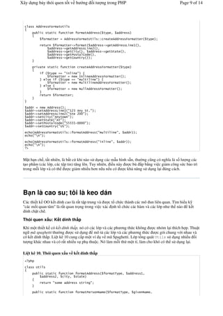 Xây d ng b y thói quen t t v h                                      ng        it        ng trong PHP                                              Page 9 of 14




             611        )          '4'

                        ' '                 '                       '611                    '           2    11
                            ''              611         )               '4'        >>               ' 611              )        ''        '

                   '                     ''            !"     '  11   !" '611                                          9        7    2
                            11          !"           '611     9  A 2
                            11          !"           'B '    2  11   !" '*' '                                      2
                            11          !"           '    ' B 1    2
                            11          !"           'B    '


                   '    ' '                      '                  ' 611               )               ''         '

                        '                   #           #
                                   ''                       8            611                )           ''
                                        '               #           '          #
                                   ''                       $       '          611                  )        ''

                                   ''                                   611        )                ''

                   '                        ''



       11             611
       11   !"     '611    9    7 #7AC 6  *'%#
       11   !"     '611    9    A #*' A55#
       11   !"     'B ' #6 '      #
       11   !"     '*' ' #6D#
       11   !"     '    ' B 1 #EEEEE!5555#
       11   !"     'B    '   #4*#

            611         )         '4'            >>             '611               #            '            #2        11
            #F #
            611         )         '4'            >>             '611               #                    #2        11
            #F #
   "


 M t h n ch , t t nhiên, là b t c khi nào s d ng các m u hình s3n, th #ng c$ng có ngh a là s l ng các
 t o ph'm (các l p, các t p tin) t ng lên. Tuy nhiên, i u này    c bù p b*ng vi c gi m công s c b o trì
 trong m-i l p và có th       c gi m nhi u h n n a n u có     c kh n ng s d ng l i úng cách.




 B n là cao su; tôi là keo dán
 Các thi t k OO k t dính cao là r t t p trung và    c t& ch c thành các mô un liên quan. Tìm hi u k
 "các m i quan tâm" là r t quan tr ng trong vi c xác nh t& ch c các hàm và các l p nh th nào k t
 dính ch t ch .

 Thói quen x u: K t dính th p
 Khi m t thi t k có k t dính th p, nó có các l p và các ph ng th c không     c nhóm l i thích h p. Thu t
 ng mã spaghetti th #ng        c s d ng mô t các l p và các ph ng th c         c gói chung v i nhau và
 có k t dính th p. Li t kê 10 cung c p m t ví d v mã Spaghetti. L p t&ng quát Utils s d ng nhi u i
 t ng khác nhau và có r t nhi u s ph thu c. Nó làm m-i th m t tí, làm cho khó có th s d ng l i.

 Li t kê 10. Thói quen x u v k t dính th p


             4'

                        ' '                 '                       '611                                '3         2       11        72
                   11         A2            ' 2         ' '
                   '          #             11                  '         #


                        ' '                 '                       '                                        '3            2                  2
 