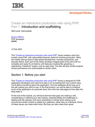 Create an interactive production wiki using PHP,
      Part 1: Introduction and scaffolding
      Skill Level: Intermediate


      Duane O'Brien
      PHP developer
      #####



      13 Feb 2007


      This "Create an interactive production wiki using PHP" series creates a wiki from
      scratch using PHP, with value-added features useful for tracking production. Wikis
      are widely used as tools to help speed development, increase productivity, and
      educate others. Each part of the series develops integral parts of the wiki until it is
      complete and ready for primetime, with features including file uploading, a
      calendaring "milestone" system, and an open blog. The wiki will also contain projects
      whose permissions are customizable to certain users.


      Section 1. Before you start
      This "Create an interactive production wiki using PHP" series is designed for PHP
      application developers who want to to take a run at making their own custom wikis.
      You'll define everything about the application, from the database all the way up to
      the wiki markup you want to use. In the final product, you will be able to configure
      much of the application at a granular level, from who can edit pages to how open the
      blog really is.

      At the end of this tutorial, you will have learned what goes into making a wiki,
      considerations in defining your wiki markup, potential pitfalls and challenges in
      dealing with file uploads, and some implications involved when setting up an
      environment where content is edited by a collective, rather than an individual. Some
      of these issues can make wikis tricky. But they can also make them great.




Introduction and scaffolding                                                               Trademarks
© Copyright IBM Corporation 2007. All rights reserved.                                    Page 1 of 22
 