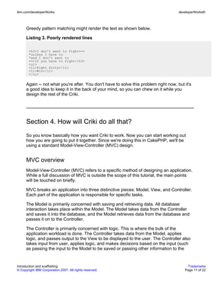 ibm.com/developerWorks                                                                 developerWorks®



      Greedy pattern matching might render the text as shown below.

      Listing 3. Poorly rendered lines

       <h3>I don't want to fight===
       *unless I have to
       *and I don't want to
       ===If you have to fight</h3>
       <ul>
       <li>Fight Dirty</li>
       <li>Win</li>
       </ul>


      Again -- not what you're after. You don't have to solve this problem right now, but it's
      a good idea to keep it in the back of your mind, so you can chew on it while you
      design the rest of the Criki.




      Section 4. How will Criki do all that?
      So you know basically how you want Criki to work. Now you can start working out
      how you are going to put it together. Since we're doing this in CakePHP, we'll be
      using a standard Model-View-Controller (MVC) design.


      MVC overview
      Model-View-Controller (MVC) refers to a specific method of designing an application.
      While a full discussion of MVC is outside the scope of this tutorial, the main points
      will be touched on briefly.

      MVC breaks an application into three distinctive pieces: Model, View, and Controller.
      Each part of the application is responsible for specific tasks.

      The Model is primarily concerned with saving and retrieving data. All database
      interaction takes place within the Model. The Model takes data from the Controller
      and saves it into the database, and the Model retrieves data from the database and
      passes it on to the Controller.

      The Controller is primarily concerned with logic. This is where the bulk of the
      application workload is done. The Controller takes data from the Model, applies
      logic, and passes output to the View to be displayed to the user. The Controller also
      takes input from user, applies logic, and makes decisions based on the input (such
      as passing the input to the Model to be saved or passing other information to the


Introduction and scaffolding                                                               Trademarks
© Copyright IBM Corporation 2007. All rights reserved.                                    Page 11 of 22
 