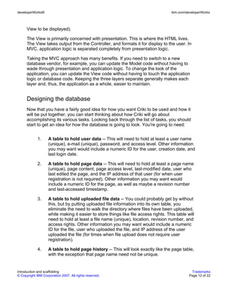 developerWorks®                                                                       ibm.com/developerWorks



      View to be displayed).

      The View is primarily concerned with presentation. This is where the HTML lives.
      The View takes output from the Controller, and formats it for display to the user. In
      MVC, application logic is separated completely from presentation logic.

      Taking the MVC approach has many benefits. If you need to switch to a new
      database vendor, for example, you can update the Model code without having to
      wade through presentation and application logic. To change the look of the
      application, you can update the View code without having to touch the application
      logic or database code. Keeping the three layers separate generally makes each
      layer and, thus, the application as a whole, easier to maintain.


      Designing the database
      Now that you have a fairly good idea for how you want Criki to be used and how it
      will be put together, you can start thinking about how Criki will go about
      accomplishing its various tasks. Looking back through the list of tasks, you should
      start to get an idea for how the database is going to look. You're going to need:


             1.     A table to hold user data -- This will need to hold at least a user name
                    (unique), e-mail (unique), password, and access level. Other information
                    you may want would include a numeric ID for the user, creation date, and
                    last login date.

             2.     A table to hold page data -- This will need to hold at least a page name
                    (unique), page content, page access level, last-modified date, user who
                    last edited the page, and the IP address of that user (for when user
                    registration is not required). Other information you may want would
                    include a numeric ID for the page, as well as maybe a revision number
                    and last-accessed timestamp.

             3.     A table to hold uploaded file data -- You could probably get by without
                    this, but by putting uploaded file information into its own table, you
                    eliminate the need to walk the directory where files have been uploaded,
                    while making it easier to store things like file access rights. This table will
                    need to hold at least a file name (unique), location, revision number, and
                    access rights. Other information you may want would include a numeric
                    ID for the file, user who uploaded the file, and IP address of the user
                    uploaded the file (for times when file upload does not require user
                    registration).

             4.     A table to hold page history -- This will look exactly like the page table,
                    with the exception that page name need not be unique.


Introduction and scaffolding                                                                     Trademarks
© Copyright IBM Corporation 2007. All rights reserved.                                          Page 12 of 22
 