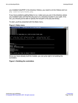 ibm.com/developerWorks                                                                 developerWorks®



      you installed CakePHP in the directory htdocs, you need to cd into htdocs and run
      php cakescriptsbake.php.

      If you have problems getting Bake to run, make sure you are in the directory where
      you installed Cake and that the php.exe is in a directory located in your path. If it's
      not, you should just be able to specify the full path to the php.exe binary.

      To start, you'll be presented with the Bake menu.

      Figure 2. Bake menu




      Since you have already built the models, you can jump right in to building the
      controllers.

      Figure 3. Building the controllers




Introduction and scaffolding                                                                Trademarks
© Copyright IBM Corporation 2007. All rights reserved.                                     Page 15 of 22
 