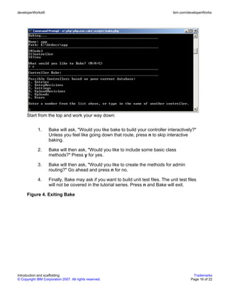 developerWorks®                                                                       ibm.com/developerWorks




      Start from the top and work your way down:


             1.     Bake will ask, "Would you like bake to build your controller interactively?"
                    Unless you feel like going down that route, press n to skip interactive
                    baking.

             2.     Bake will then ask, "Would you like to include some basic class
                    methods?" Press y for yes.

             3.     Bake will then ask, "Would you like to create the methods for admin
                    routing?" Go ahead and press n for no.

             4.     Finally, Bake may ask if you want to build unit test files. The unit test files
                    will not be covered in the tutorial series. Press n and Bake will exit.

      Figure 4. Exiting Bake




Introduction and scaffolding                                                                     Trademarks
© Copyright IBM Corporation 2007. All rights reserved.                                          Page 16 of 22
 