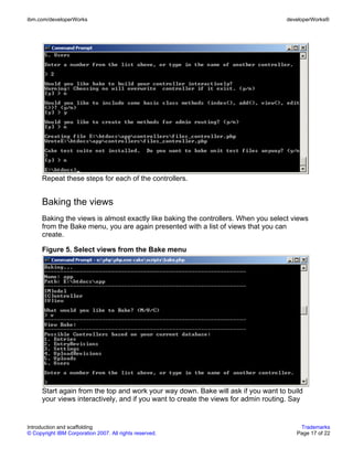 ibm.com/developerWorks                                                              developerWorks®




      Repeat these steps for each of the controllers.


      Baking the views
      Baking the views is almost exactly like baking the controllers. When you select views
      from the Bake menu, you are again presented with a list of views that you can
      create.

      Figure 5. Select views from the Bake menu




      Start again from the top and work your way down. Bake will ask if you want to build
      your views interactively, and if you want to create the views for admin routing. Say


Introduction and scaffolding                                                             Trademarks
© Copyright IBM Corporation 2007. All rights reserved.                                  Page 17 of 22
 