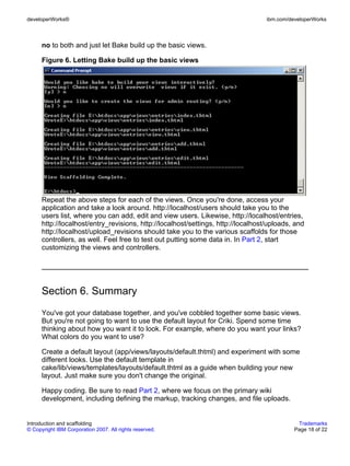 developerWorks®                                                                    ibm.com/developerWorks



      no to both and just let Bake build up the basic views.

      Figure 6. Letting Bake build up the basic views




      Repeat the above steps for each of the views. Once you're done, access your
      application and take a look around. http://localhost/users should take you to the
      users list, where you can add, edit and view users. Likewise, http://localhost/entries,
      http://localhost/entry_revisions, http://localhost/settings, http://localhost/uploads, and
      http://localhost/upload_revisions should take you to the various scaffolds for those
      controllers, as well. Feel free to test out putting some data in. In Part 2, start
      customizing the views and controllers.




      Section 6. Summary
      You've got your database together, and you've cobbled together some basic views.
      But you're not going to want to use the default layout for Criki. Spend some time
      thinking about how you want it to look. For example, where do you want your links?
      What colors do you want to use?

      Create a default layout (app/views/layouts/default.thtml) and experiment with some
      different looks. Use the default template in
      cake/lib/views/templates/layouts/default.thtml as a guide when building your new
      layout. Just make sure you don't change the original.

      Happy coding. Be sure to read Part 2, where we focus on the primary wiki
      development, including defining the markup, tracking changes, and file uploads.


Introduction and scaffolding                                                                  Trademarks
© Copyright IBM Corporation 2007. All rights reserved.                                       Page 18 of 22
 