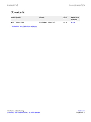developerWorks®                                                                     ibm.com/developerWorks




      Downloads
       Description                                 Name                      Size     Download
                                                                                      method
      Part 1 source code                           os-php-wiki1.source.zip   14KB     HTTP

       Information about download methods




Introduction and scaffolding                                                                   Trademarks
© Copyright IBM Corporation 2007. All rights reserved.                                        Page 20 of 22
 