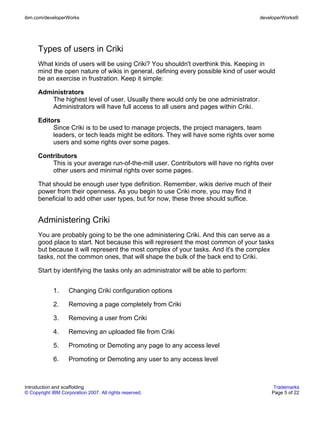 ibm.com/developerWorks                                                                developerWorks®




      Types of users in Criki
      What kinds of users will be using Criki? You shouldn't overthink this. Keeping in
      mind the open nature of wikis in general, defining every possible kind of user would
      be an exercise in frustration. Keep it simple:

      Administrators
          The highest level of user. Usually there would only be one administrator.
          Administrators will have full access to all users and pages within Criki.

      Editors
           Since Criki is to be used to manage projects, the project managers, team
           leaders, or tech leads might be editors. They will have some rights over some
           users and some rights over some pages.

      Contributors
          This is your average run-of-the-mill user. Contributors will have no rights over
          other users and minimal rights over some pages.

      That should be enough user type definition. Remember, wikis derive much of their
      power from their openness. As you begin to use Criki more, you may find it
      beneficial to add other user types, but for now, these three should suffice.


      Administering Criki
      You are probably going to be the one administering Criki. And this can serve as a
      good place to start. Not because this will represent the most common of your tasks
      but because it will represent the most complex of your tasks. And it's the complex
      tasks, not the common ones, that will shape the bulk of the back end to Criki.

      Start by identifying the tasks only an administrator will be able to perform:


             1.     Changing Criki configuration options

             2.     Removing a page completely from Criki

             3.     Removing a user from Criki

             4.     Removing an uploaded file from Criki

             5.     Promoting or Demoting any page to any access level

             6.     Promoting or Demoting any user to any access level



Introduction and scaffolding                                                               Trademarks
© Copyright IBM Corporation 2007. All rights reserved.                                    Page 5 of 22
 