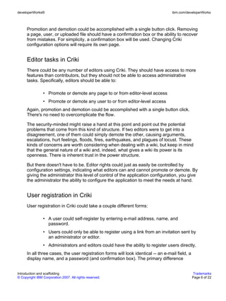 developerWorks®                                                                     ibm.com/developerWorks



      Promotion and demotion could be accomplished with a single button click. Removing
      a page, user, or uploaded file should have a confirmation box or the ability to recover
      from mistakes. For simplicity, a confirmation box will be used. Changing Criki
      configuration options will require its own page.


      Editor tasks in Criki
      There could be any number of editors using Criki. They should have access to more
      features than contributors, but they should not be able to access administrative
      tasks. Specifically, editors should be able to:

                • Promote or demote any page to or from editor-level access
                • Promote or demote any user to or from editor-level access
      Again, promotion and demotion could be accomplished with a single button click.
      There's no need to overcomplicate the flow.

      The security-minded might raise a hand at this point and point out the potential
      problems that come from this kind of structure. If two editors were to get into a
      disagreement, one of them could simply demote the other, causing arguments,
      escalations, hurt feelings, floods, fires, earthquakes, and plagues of locust. These
      kinds of concerns are worth considering when dealing with a wiki, but keep in mind
      that the general nature of a wiki and, indeed, what gives a wiki its power is its
      openness. There is inherent trust in the power structure.

      But there doesn't have to be. Editor rights could just as easily be controlled by
      configuration settings, indicating what editors can and cannot promote or demote. By
      giving the administrator this level of control of the application configuration, you give
      the administrator the ability to configure the application to meet the needs at hand.


      User registration in Criki
      User registration in Criki could take a couple different forms:

                • A user could self-register by entering e-mail address, name, and
                  password.
                • Users could only be able to register using a link from an invitation sent by
                  an administrator or editor.
                • Administrators and editors could have the ability to register users directly.
      In all three cases, the user registration forms will look identical -- an e-mail field, a
      display name, and a password (and confirmation box). The primary difference


Introduction and scaffolding                                                                       Trademarks
© Copyright IBM Corporation 2007. All rights reserved.                                            Page 6 of 22
 