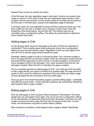 ibm.com/developerWorks                                                                 developerWorks®



      between them is who can perform the action.

      In the first case, the user registration page is wide open. Anyone can access it and
      create an account. In the second case, the user registration page requires a valid
      invitation code to work properly, but the access levels for the page are the same as
      the first case. In the third case, access to the registration page is restricted.

      In all three cases, the user registration process will flow exactly the same way: The
      form is filled out, the user is created, and a welcome e-mail is sent. Given the
      similarities of the three options, why do them all? The method used can be
      controlled using a configuration setting. This allows the administrator to determine
      which method works best.


      Adding pages to Criki
      Is Criki going to allow anyone to add pages to the wiki or will this be restricted to
      contributors? This is another place where putting the choice into a configuration
      setting can give the administrator power. Regardless of who can add pages to the
      wiki, the form to add the page will look exactly the same.

      Generally, adding a page to a wiki is a two-part process. First, someone creates a
      link to the page that has not yet been created. When the wiki engine renders this link
      and sees that the page does not exist, the link is visually changed in some fashion
      and is changed to point to the edit page. Then, when someone clicks the link, the
      edit page is loaded. When the form is submitted, the page is created.

      This is a sensible approach to adding pages to Criki. You could give Criki the ability
      to add a page directly, but unless it is linked to by another page, the page will be an
      orphan in that it won't be visible from anywhere in the wiki unless you make a page
      to show all pages that are not linked to from any other page.

      Once you get in the mindset that adding pages is just like editing pages -- potentially
      with differing access levels -- all the important questions are answered by identifying
      what happens when a page is edited.


      Editing pages in Criki
      Who can edit pages in Criki? Anyone? Only contributors? Only editors? The same
      people who can add pages? Once again, this can be put into a configuration setting,
      so the administrator can determine what works best. Generally, if someone can add
      a page, someone can edit a page. But that may not always be the case. In some
      cases, the administrator may want to restrict edits by default.

      More important to consider is what happens when a page is edited? Specifically:


Introduction and scaffolding                                                                   Trademarks
© Copyright IBM Corporation 2007. All rights reserved.                                        Page 7 of 22
 