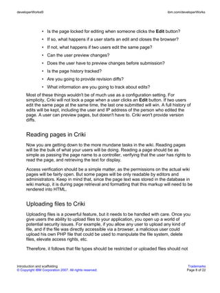 developerWorks®                                                                   ibm.com/developerWorks




                • Is the page locked for editing when someone clicks the Edit button?
                • If so, what happens if a user starts an edit and closes the browser?
                • If not, what happens if two users edit the same page?
                • Can the user preview changes?
                • Does the user have to preview changes before submission?
                • Is the page history tracked?
                • Are you going to provide revision diffs?
                • What information are you going to track about edits?
      Most of these things wouldn't be of much use as a configuration setting. For
      simplicity, Criki will not lock a page when a user clicks an Edit button. If two users
      edit the same page at the same time, the last one submitted will win. A full history of
      edits will be kept, including the user and IP address of the person who edited the
      page. A user can preview pages, but doesn't have to. Criki won't provide version
      diffs.


      Reading pages in Criki
      Now you are getting down to the more mundane tasks in the wiki. Reading pages
      will be the bulk of what your users will be doing. Reading a page should be as
      simple as passing the page name to a controller, verifying that the user has rights to
      read the page, and retrieving the text for display.

      Access verification should be a simple matter, as the permissions on the actual wiki
      pages will be fairly open. But some pages will be only readable by editors and
      administrators. Keep in mind that, since the page text was stored in the database in
      wiki markup, it is during page retrieval and formatting that this markup will need to be
      rendered into HTML.


      Uploading files to Criki
      Uploading files is a powerful feature, but it needs to be handled with care. Once you
      give users the ability to upload files to your application, you open up a world of
      potential security issues. For example, if you allow any user to upload any kind of
      file, and if the file was directly accessible via a browser, a malicious user could
      upload his own PHP file that could be used to manipulate the file system, delete
      files, elevate access rights, etc.

      Therefore, it follows that file types should be restricted or uploaded files should not


Introduction and scaffolding                                                                  Trademarks
© Copyright IBM Corporation 2007. All rights reserved.                                       Page 8 of 22
 