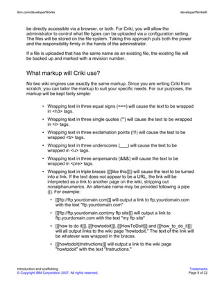 ibm.com/developerWorks                                                                       developerWorks®



      be directly accessible via a browser, or both. For Criki, you will allow the
      administrator to control what file types can be uploaded via a configuration setting.
      The files will be stored on the file system. Taking this approach puts both the power
      and the responsibility firmly in the hands of the administrator.

      If a file is uploaded that has the same name as an existing file, the existing file will
      be backed up and marked with a revision number.


      What markup will Criki use?
      No two wiki engines use exactly the same markup. Since you are writing Criki from
      scratch, you can tailor the markup to suit your specific needs. For our purposes, the
      markup will be kept fairly simple:

                • Wrapping text in three equal signs (===) will cause the text to be wrapped
                  in <h3> tags.
                • Wrapping text in three single quotes (''') will cause the text to be wrapped
                  in <i> tags.
                • Wrapping text in three exclamation points (!!!) will cause the test to be
                  wrapped <b> tags.
                • Wrapping text in three underscores (___) will cause the text to be
                  wrapped in <u> tags.
                • Wrapping text in three ampersands (&&&) will cause the text to be
                  wrapped in <pre> tags.
                • Wrapping text in triple braces ([[[like this]]]) will cause the text to be turned
                  into a link. If the text does not appear to be a URL, the link will be
                  interpreted as a link to another page on the wiki, stripping out
                  nonalphanumerics. An alternate name may be provided following a pipe
                  (|). For example:
                      • [[[ftp://ftp.yourdomain.com]]] will output a link to ftp.yourdomain.com
                        with the text "ftp.yourdomain.com"
                      • [[[ftp://ftp.yourdomain.com|my ftp site]]] will output a link to
                        ftp.yourdomain.com with the text "my ftp site"
                      • [[[how to do it]]], [[[howtodoit]]], [[[HowToDoIt]]] and [[[how_to_do_it]]]
                        will all output links to the wiki page "howtodoit." The text of the link will
                        be whatever was wrapped in the braces.
                      • [[[howtodoit|Instructions]]] will output a link to the wiki page
                        "howtodoit" with the text "Instructions."



Introduction and scaffolding                                                                       Trademarks
© Copyright IBM Corporation 2007. All rights reserved.                                            Page 9 of 22
 