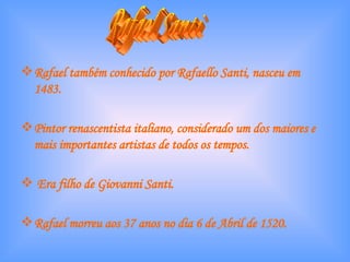 Rafael também conhecido por Rafaello Santi, nasceu em 1483. Pintor renascentista italiano, considerado um dos maiores e mais importantes artistas de todos os tempos. Era filho de Giovanni Santi. Rafael morreu aos 37 anos no dia 6 de Abril de 1520. Rafael Santi 