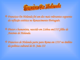 Francisco De Holanda foi um dos mais relevantes expoente da reflexão estética no Renascimento Português. Pintor e humanista, nascido em Lisboa em1517,filho de António de Holanda. Francisco de Holanda parte para Roma em 1537 no âmbito da política cultural de D. João III Francisco De Holanda 