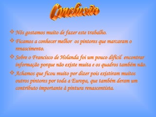 Nós gostamos muito de fazer este trabalho. Ficamos a conhecer melhor  os pintores que marcaram o renascimento. Sobre o Francisco de Holanda foi um pouco difícil  encontrar informação porque não existe muita e os quadros também não. Achamos que ficou muito por dizer pois existiram muitos outros pintores por toda a Europa, que também deram um contributo importante à pintura renascentista. Conclusão  