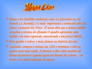 Mona Lisa (também conhecida como La Gioconda ou, em francês La Joconde), é a mais  importante e conhecida obra do pintor Leonardo Da Vinci . É nesta obra que o artista melhor concebeu a técnica do sfumato O quadro apresenta uma mulher com uma expressão concentrada e um pouco tímida.  Este quadro é talvez o mais famoso na história da arte. Leonardo começou o retrato em 1503 e terminou-o três ou quatro anos mais tarde. A pintura a óleo sobre madeira de álamo encontra-se exposta agora no Museu do Louvre  , em Paris  e é a maior atracção do museu. Mona Lisa 