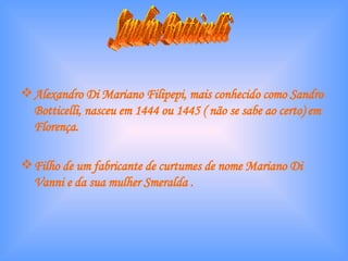 Alexandro Di Mariano Filipepi, mais conhecido como Sandro Botticelli, nasceu em 1444 ou 1445 ( não se sabe ao certo) em Florença. Filho de um fabricante de curtumes de nome Mariano Di Vanni e da sua mulher Smeralda . Sandro Botticelli 