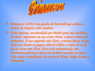 Primavera (1478) é um quadro de Botticelli que utiliza a técnica de têmpera sobre madeira. Tema imposto, encomendado por Médici para sua residência de verão, representa em seu centro Flora, a deusa romana da primavera. À sua esquerda está Cloris, a mesma deusa, só que desta vez dentre os gregos; além de Zéfiro, o vento do oeste, que se casou com Flora. Flora está ornamentada com vestimentas gloriosas típicas de mulheres casadas da época. Vale notar a semelhança dos rostos de Vénus, Palas Atenas e Primavera. Primavera 