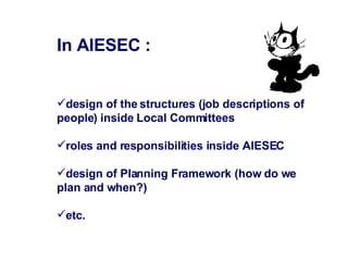 In AIESEC : design of the structures (job descriptions of people) inside Local Committees  roles and responsibilities inside AIESEC design of Planning Framework (how do we plan and when?)  etc. 