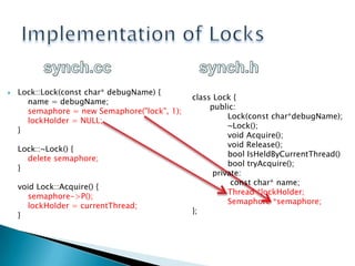 Implementation of Lockssynch.ccsynch.hLock::Lock(constchar* debugName) {    name = debugName;    semaphore = new Semaphore("lock", 1);    lockHolder = NULL;}Lock::~Lock() {    deletesemaphore;}voidLock::Acquire() {    semaphore->P();    lockHolder = currentThread;}classLock {  public:  Lock(constchar*debugName);  	~Lock(); 	  voidAcquire();   voidRelease();  boolIsHeldByCurrentThread() booltryAcquire();private:   constchar* name;		Thread *lockHolder;    	Semaphore *semaphore;};