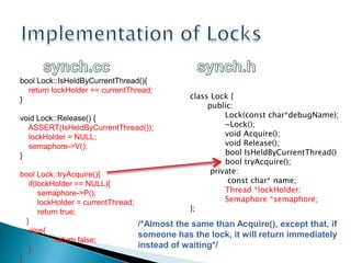 Implementation of Lockssynch.ccsynch.hboolLock::IsHeldByCurrentThread(){    returnlockHolder == currentThread;}voidLock::Release() {    ASSERT(IsHeldByCurrentThread());    lockHolder = NULL;    semaphore->V();}boolLock::tryAcquire(){if(lockHolder == NULL){semaphore->P();lockHolder = currentThread;return true;   }else{return false;    }}classLock {  public:  Lock(constchar*debugName);  	~Lock(); 	  voidAcquire();   voidRelease();  boolIsHeldByCurrentThread() booltryAcquire();private:   constchar* name;		Thread *lockHolder;    	Semaphore *semaphore;};/*AlmostthesamethanAcquire(), exceptthat, ifsomeone has thelock, itwillreturnimmediatelyinstead of waiting*/