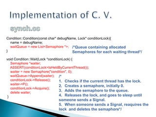Implementation of C. V.synch.ccCondition::Condition(constchar* debugName, Lock* conditionLock){     name = debugName;    waitQueue = new List<Semaphore *>;}voidCondition::Wait(Lock *conditionLock) {    Semaphore *waiter;    ASSERT(conditionLock>IsHeldByCurrentThread());waiter = new Semaphore("condition", 0);    waitQueue->Append(waiter);    conditionLock->Release();    waiter->P();    conditionLock->Acquire();    deletewaiter; }/*QueuecontainingallocatedSemaphoresforeachwaitingthread*//*Checksifthecurrentthread has thelock.Creates a semaphore, initially 0.Addsthesemaphoretothequeue.Releasesthelock, and goestosleepuntilsomeonesends a Signal.Whensomeonesends a Signal, reaquiresthelock  and deletesthesemaphore*/