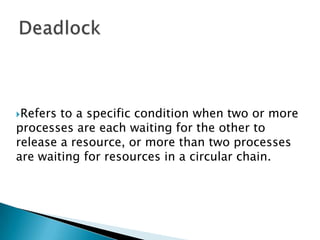 Deadlock Refers to a specific condition when two or more processes are each waiting for the other to release a resource, or more than two processes are waiting for resources in a circular chain.