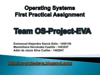 OperatingSystemsFirstPracticalAssignment Team OS-Project-EVA Emmanuel Alejandro García Solís - 1450138 Maximiliano Hernández Castillo - 1453557 Adán de Jesús Silva Cuéllar - 1462847 http://os-projecteva.blogspot.com/ 
