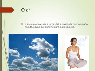 O ar
 o ar é a própria vida, a força vital, a divindade que “anima” o
mundo, aquilo que dá testemunho à respiração.
 