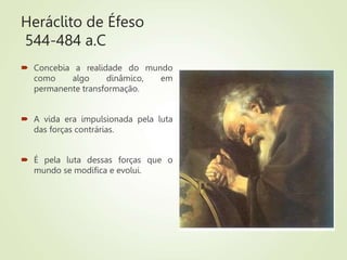 Heráclito de Éfeso
544-484 a.C
 Concebia a realidade do mundo
como algo dinâmico, em
permanente transformação.
 A vida era impulsionada pela luta
das forças contrárias.
 É pela luta dessas forças que o
mundo se modifica e evolui.
 