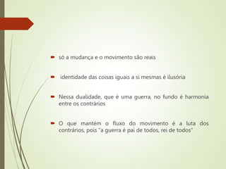  só a mudança e o movimento são reais
 identidade das coisas iguais a si mesmas é ilusória
 Nessa dualidade, que é uma guerra, no fundo é harmonia
entre os contrários
 O que mantém o fluxo do movimento é a luta dos
contrários, pois “a guerra é pai de todos, rei de todos”
 