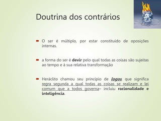Doutrina dos contrários
 O ser é múltiplo, por estar constituído de oposições
internas.
 a forma do ser é devir pelo qual todas as coisas são sujeitas
ao tempo e à sua relativa transformação
 Heráclito chamou seu princípio de logos, que significa
regra segunda a qual todas as coisas se realizam e lei
comum que a todos governa– incluiu racionalidade e
inteligência.
 