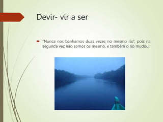 Devir- vir a ser
 “Nunca nos banhamos duas vezes no mesmo rio”, pois na
segunda vez não somos os mesmo, e também o rio mudou.
 