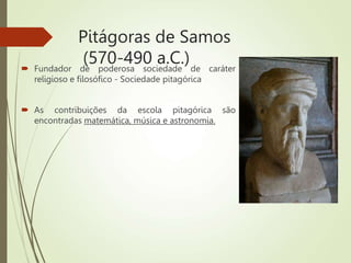 Pitágoras de Samos
(570-490 a.C.)
 Fundador de poderosa sociedade de caráter
religioso e filosófico - Sociedade pitagórica
 As contribuições da escola pitagórica são
encontradas matemática, música e astronomia.
 