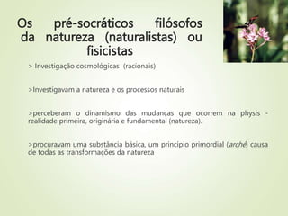 Os pré-socráticos filósofos
da natureza (naturalistas) ou
fisicistas
> Investigação cosmológicas (racionais)
>Investigavam a natureza e os processos naturais
>perceberam o dinamismo das mudanças que ocorrem na physis -
realidade primeira, originária e fundamental (natureza).
>procuravam uma substância básica, um princípio primordial (arché) causa
de todas as transformações da natureza
 