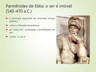 Parmênides de Eléia: o ser é imóvel
(540-470 a.C.)
 o principal expoente da chamada escola
eleática.
 critica a filosofia heraclitiana.
 ao “tudo flui”, contrapõe a imobilidade do
ser.
 Arché- “o ser é”
 
